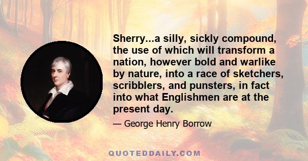 Sherry...a silly, sickly compound, the use of which will transform a nation, however bold and warlike by nature, into a race of sketchers, scribblers, and punsters, in fact into what Englishmen are at the present day.