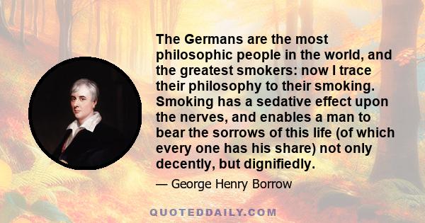 The Germans are the most philosophic people in the world, and the greatest smokers: now I trace their philosophy to their smoking. Smoking has a sedative effect upon the nerves, and enables a man to bear the sorrows of