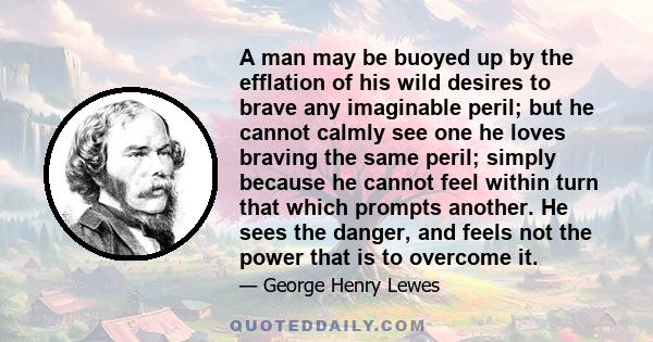 A man may be buoyed up by the efflation of his wild desires to brave any imaginable peril; but he cannot calmly see one he loves braving the same peril; simply because he cannot feel within turn that which prompts