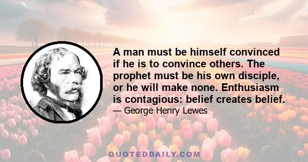 A man must be himself convinced if he is to convince others. The prophet must be his own disciple, or he will make none. Enthusiasm is contagious: belief creates belief.