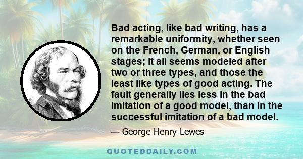 Bad acting, like bad writing, has a remarkable uniformity, whether seen on the French, German, or English stages; it all seems modeled after two or three types, and those the least like types of good acting. The fault