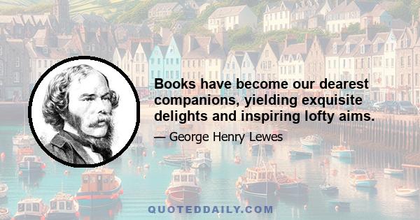 Books have become our dearest companions, yielding exquisite delights and inspiring lofty aims.