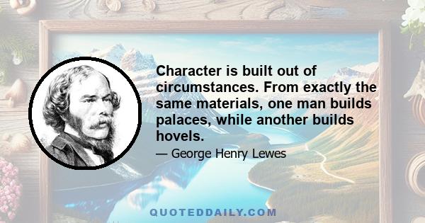 Character is built out of circumstances. From exactly the same materials, one man builds palaces, while another builds hovels.