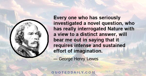 Every one who has seriously investigated a novel question, who has really interrogated Nature with a view to a distinct answer, will bear me out in saying that it requires intense and sustained effort of imagination.