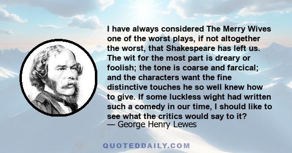 I have always considered The Merry Wives one of the worst plays, if not altogether the worst, that Shakespeare has left us. The wit for the most part is dreary or foolish; the tone is coarse and farcical; and the