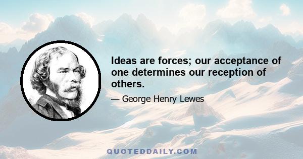 Ideas are forces; our acceptance of one determines our reception of others.