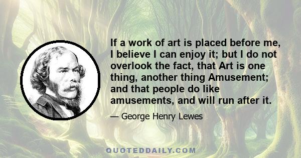 If a work of art is placed before me, I believe I can enjoy it; but I do not overlook the fact, that Art is one thing, another thing Amusement; and that people do like amusements, and will run after it.