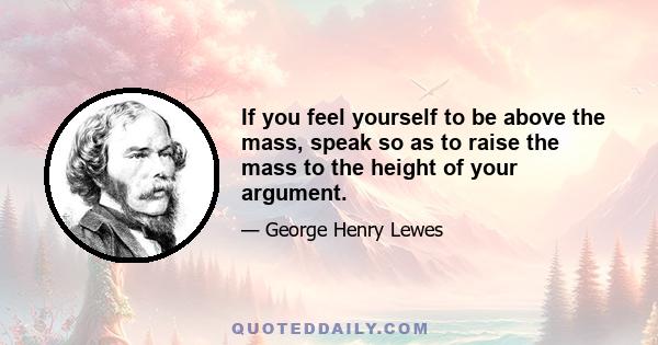 If you feel yourself to be above the mass, speak so as to raise the mass to the height of your argument.