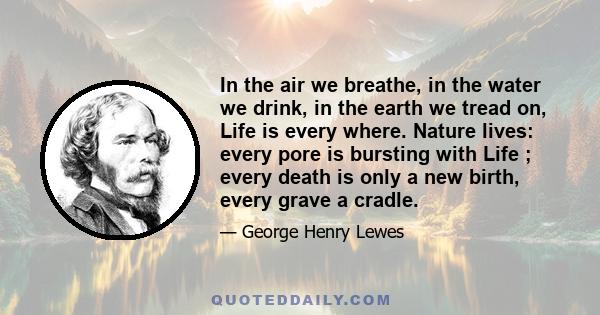 In the air we breathe, in the water we drink, in the earth we tread on, Life is every where. Nature lives: every pore is bursting with Life ; every death is only a new birth, every grave a cradle.