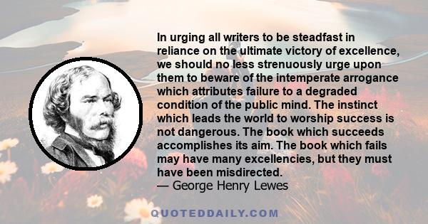 In urging all writers to be steadfast in reliance on the ultimate victory of excellence, we should no less strenuously urge upon them to beware of the intemperate arrogance which attributes failure to a degraded