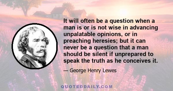 It will often be a question when a man is or is not wise in advancing unpalatable opinions, or in preaching heresies; but it can never be a question that a man should be silent if unprepared to speak the truth as he