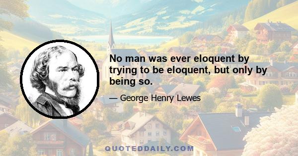 No man was ever eloquent by trying to be eloquent, but only by being so.