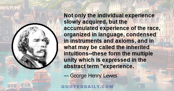 Not only the individual experience slowly acquired, but the accumulated experience of the race, organized in language, condensed in instruments and axioms, and in what may be called the inherited intuitions--these form