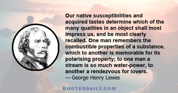 Our native susceptibilities and acquired tastes determine which of the many qualities in an object shall most impress us, and be most clearly recalled. One man remembers the combustible properties of a substance, which