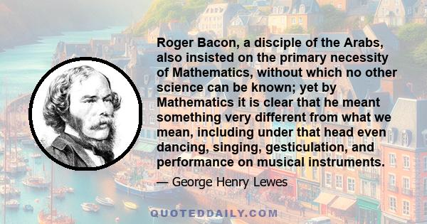 Roger Bacon, a disciple of the Arabs, also insisted on the primary necessity of Mathematics, without which no other science can be known; yet by Mathematics it is clear that he meant something very different from what