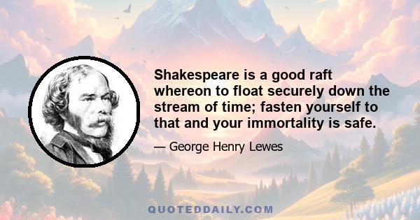 Shakespeare is a good raft whereon to float securely down the stream of time; fasten yourself to that and your immortality is safe.