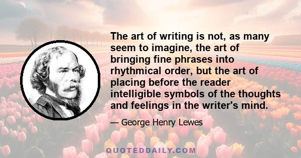 The art of writing is not, as many seem to imagine, the art of bringing fine phrases into rhythmical order, but the art of placing before the reader intelligible symbols of the thoughts and feelings in the writer's mind.