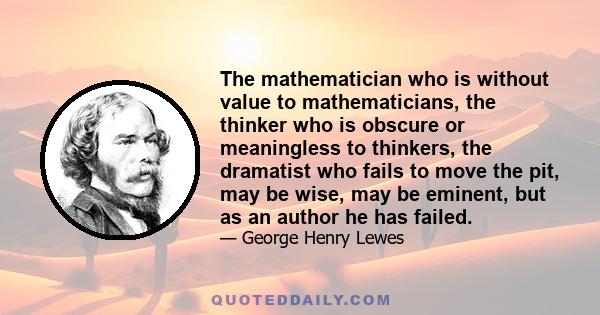 The mathematician who is without value to mathematicians, the thinker who is obscure or meaningless to thinkers, the dramatist who fails to move the pit, may be wise, may be eminent, but as an author he has failed.