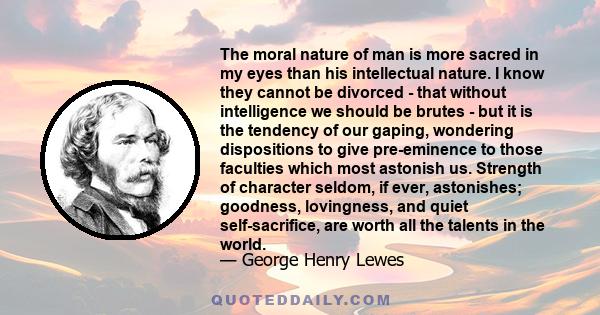 The moral nature of man is more sacred in my eyes than his intellectual nature. I know they cannot be divorced - that without intelligence we should be brutes - but it is the tendency of our gaping, wondering