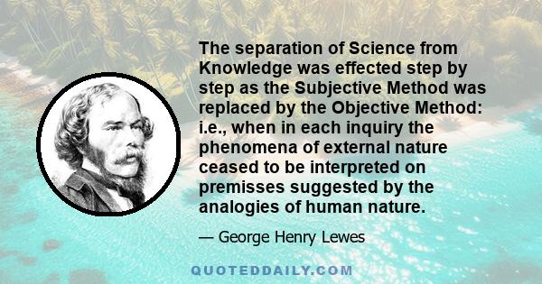 The separation of Science from Knowledge was effected step by step as the Subjective Method was replaced by the Objective Method: i.e., when in each inquiry the phenomena of external nature ceased to be interpreted on