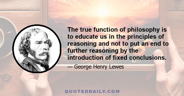 The true function of philosophy is to educate us in the principles of reasoning and not to put an end to further reasoning by the introduction of fixed conclusions.