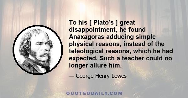 To his [ Plato's ] great disappointment, he found Anaxagoras adducing simple physical reasons, instead of the teleological reasons, which he had expected. Such a teacher could no longer allure him.