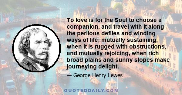 To love is for the Soul to choose a companion, and travel with it along the perilous defiles and winding ways of life; mutually sustaining, when it is rugged with obstructions, and mutually rejoicing, when rich broad