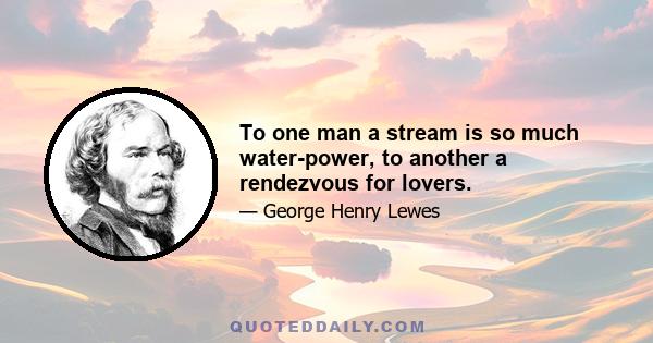 To one man a stream is so much water-power, to another a rendezvous for lovers.