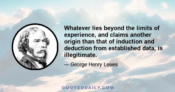 Whatever lies beyond the limits of experience, and claims another origin than that of induction and deduction from established data, is illegitimate.