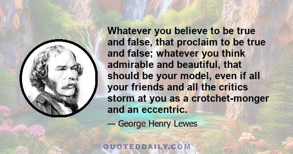 Whatever you believe to be true and false, that proclaim to be true and false; whatever you think admirable and beautiful, that should be your model, even if all your friends and all the critics storm at you as a