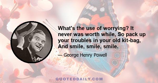 What's the use of worrying? It never was worth while, So pack up your troubles in your old kit-bag, And smile, smile, smile.