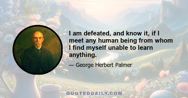 I am defeated, and know it, if I meet any human being from whom I find myself unable to learn anything.