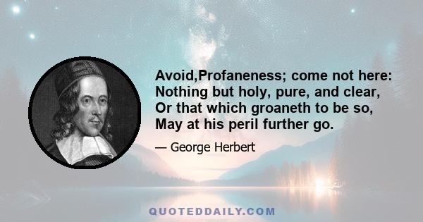 Avoid,Profaneness; come not here: Nothing but holy, pure, and clear, Or that which groaneth to be so, May at his peril further go.