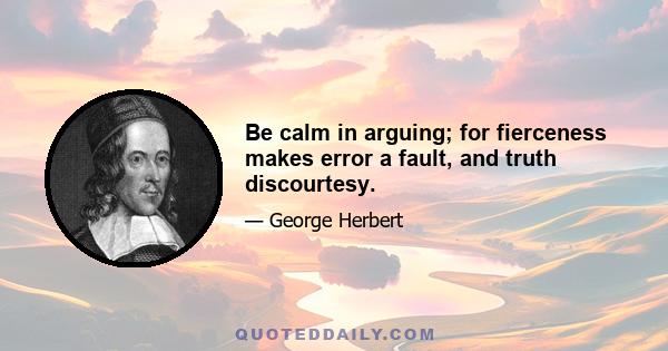 Be calm in arguing; for fierceness makes error a fault, and truth discourtesy.