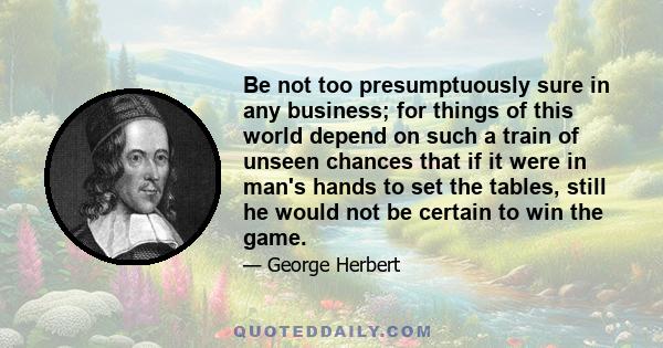 Be not too presumptuously sure in any business; for things of this world depend on such a train of unseen chances that if it were in man's hands to set the tables, still he would not be certain to win the game.