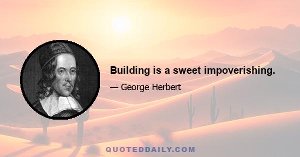 Building is a sweet impoverishing.