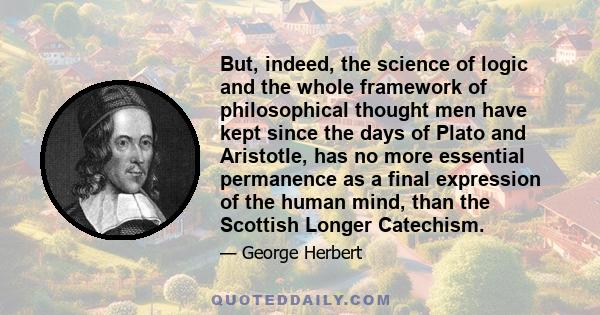 But, indeed, the science of logic and the whole framework of philosophical thought men have kept since the days of Plato and Aristotle, has no more essential permanence as a final expression of the human mind, than the