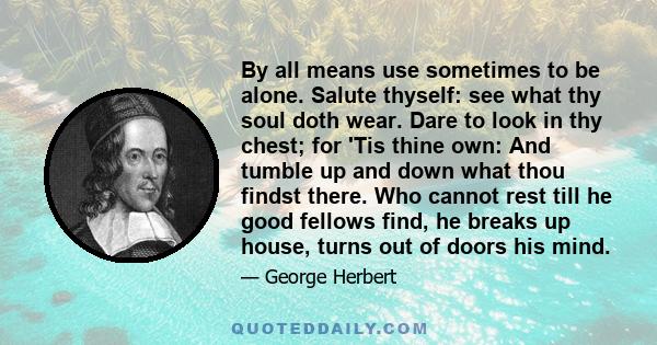 By all means use sometimes to be alone. Salute thyself: see what thy soul doth wear. Dare to look in thy chest; for 'Tis thine own: And tumble up and down what thou findst there. Who cannot rest till he good fellows