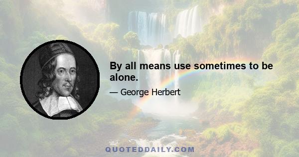 By all means use sometimes to be alone.