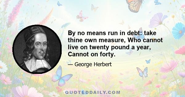 By no means run in debt: take thine own measure, Who cannot live on twenty pound a year, Cannot on forty.