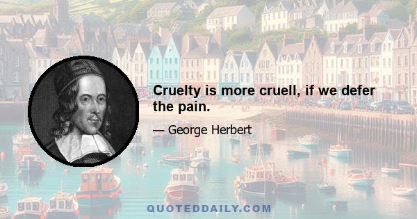 Cruelty is more cruell, if we defer the pain.