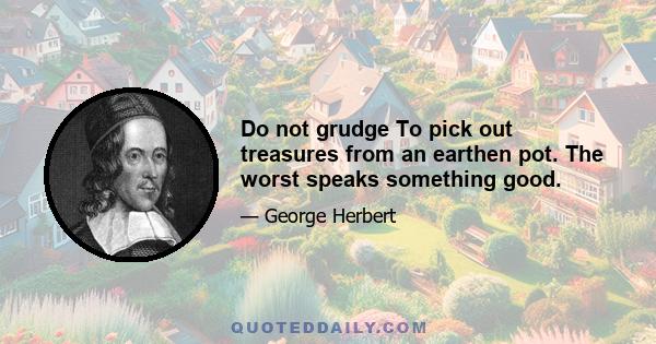 Do not grudge To pick out treasures from an earthen pot. The worst speaks something good.