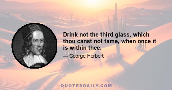 Drink not the third glass, which thou canst not tame, when once it is within thee.