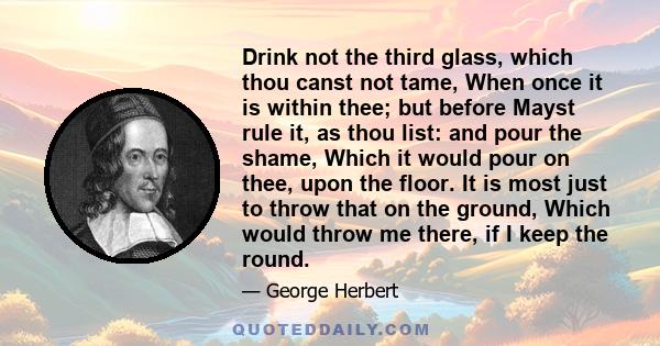 Drink not the third glass, which thou canst not tame, When once it is within thee; but before Mayst rule it, as thou list: and pour the shame, Which it would pour on thee, upon the floor. It is most just to throw that