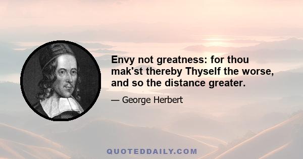 Envy not greatness: for thou mak'st thereby Thyself the worse, and so the distance greater.