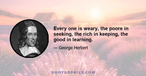 Every one is weary, the poore in seeking, the rich in keeping, the good in learning.