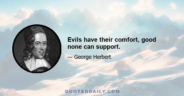 Evils have their comfort, good none can support.