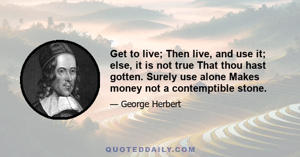 Get to live; Then live, and use it; else, it is not true That thou hast gotten. Surely use alone Makes money not a contemptible stone.