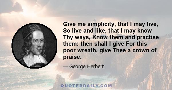 Give me simplicity, that I may live, So live and like, that I may know Thy ways, Know them and practise them: then shall I give For this poor wreath, give Thee a crown of praise.