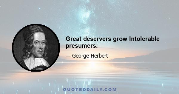 Great deservers grow Intolerable presumers.